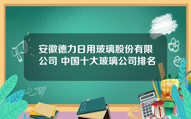 安徽德力日用玻璃股份有限公司 中国十大玻璃公司排名